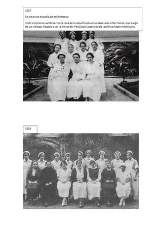 1907
Se crea una escuelade enfermeras:
Todo empiezacuandolaclínicacasa de lasaludfundauna escuelade enfermeras,que luego
de un tiempo,llegaríaaserla mejordel Perúbajola gestiónde laclínicaAngloAmericana.
1924
 