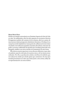 Marta María Pérez
Finaliza sus estudios universitarios en el Instituto Superior de Arte de Cuba
en 1984. Su emblemática obra ha sido expuesta en escenarios diversos.
Protagonista también del contexto de los ochenta, abrió un camino de
innovaciones desde presupuestos identitarios femeninos. El trabajo de su
cuerpo ha servido de plataforma visual; punto de confluencias de otros textos
vinculados a las tradiciones populares, leyendas afrocubanas, relaciones de
poder o nociones conflictuales de reproducción. Su trabajo potenciado en la
fotografía, establece una nueva mirada en el tratamiento de estos temas.
    Ella externa sus preocupaciones con un discurso diferente en que salen
a la palestra aspectos relevantes de nuestras raíces y de las interacciones
culturales. Por ello, su producción artística está llena de símbolos que
nos indican las señales por donde quiere que caminemos. En esta opor-
tunidad presentamos un video que realiza junto a otro artista; reflejo de
su experimentación con otros medios.
 