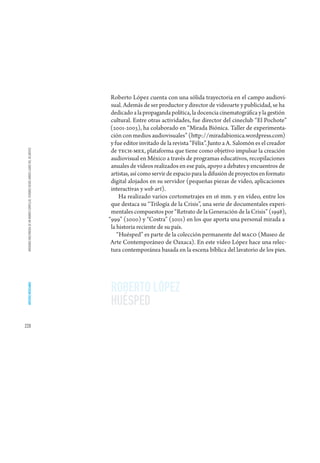 Roberto López cuenta con una sólida trayectoria en el campo audiovi-
                                                                                       sual. Además de ser productor y director de videoarte y publicidad, se ha
                                                                                       dedicado a la propaganda política, la docencia cinematográfica y la gestión
                                                                                       cultural. Entre otras actividades, fue director del cineclub “El Pochote”
                                                                                       (2001-2003), ha colaborado en “Mirada Biónica. Taller de experimenta-
                                                                                       ción con medios audiovisuales” (http://miradabionica.wordpress.com)
                                                                                       y fue editor invitado de la revista “Félix”. Junto a A. Salomón es el creador
                                                                                       de TECH-MEX, plataforma que tiene como objetivo impulsar la creación
 IMÁGENES MULTIMEDIA DE UN MUNDO COMPLEJO. VISIONES DESDE AMBOS LADOS DEL ATLÁNTICO




                                                                                       audiovisual en México a través de programas educativos, recopilaciones
                                                                                       anuales de vídeos realizados en ese país, apoyo a debates y encuentros de
                                                                                       artistas, así como servir de espacio para la difusión de proyectos en formato
                                                                                       digital alojados en su servidor (pequeñas piezas de vídeo, aplicaciones
                                                                                       interactivas y web art).
                                                                                           Ha realizado varios cortometrajes en 16 mm. y en vídeo, entre los
                                                                                       que destaca su “Trilogía de la Crisis”, una serie de documentales experi-
                                                                                       mentales compuestos por “Retrato de la Generación de la Crisis” (1998),
                                                                                      “999” (2000) y “Costra” (2001) en los que aporta una personal mirada a
                                                                                       la historia reciente de su país.
                                                                                          “Huésped” es parte de la colección permanente del MACO (Museo de
                                                                                       Arte Contemporáneo de Oaxaca). En este vídeo López hace una relec-
                                                                                       tura contemporánea basada en la escena bíblica del lavatorio de los pies.




                                                                                       ROBERTO LÓPEZ
 ARTISTAS MEXICANOS




                                                                                       HUéSPED
228
 