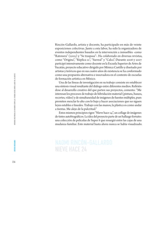 Rincón-Gallardo, artista y docente, ha participado en más de veinte
                                                                                       exposiciones colectivas. Junto a esta labor, ha sido la organizadora de
                                                                                       eventos independientes basados en la intervención a inmuebles -como
                                                                                      “Ratonera” (2005) y “Se traspasa”-. Ha colaborado en diversas revistas,
                                                                                       como “Origina”, “Réplica 21”, “Surreal” y “Calca”. Durante 2006 y 2007
                                                                                       participó intensivamente como docente en la Escuela Superior de Artes de
                                                                                       Yucatán, proyecto educativo dirigido por Mónica Castillo y diseñado por
                                                                                       artistas y teóricos que en sus cuatro años de existencia se ha conformado
                                                                                       como una propuesta alternativa e innovadora en el contexto de escuelas
 IMÁGENES MULTIMEDIA DE UN MUNDO COMPLEJO. VISIONES DESDE AMBOS LADOS DEL ATLÁNTICO




                                                                                       de formación artística en México.
                                                                                           Una de las líneas de investigación en su trabajo consiste en establecer
                                                                                       una síntesis visual resultante del diálogo entre diferentes medios. Refirién-
                                                                                       dose al desarrollo creativo del que parten sus proyectos, comenta: “Me
                                                                                       interesan los procesos de trabajo de hibridación material (pintura, basura,
                                                                                       recortes, vídeo) y de simultaneidad de imágenes de fuentes múltiples, pues
                                                                                       permiten mezclar lo alto con lo bajo y hacer asociaciones que no siguen
                                                                                       leyes estables o lineales. Trabajo con las manos, la plástica es como andar
                                                                                       a tientas. Me alejo de la pulcritud.”
                                                                                           Estos mismos principios rigen “Nieve hace 24”, un collage de imágenes
                                                                                       de tintes autobiográficos. La idea del proyecto parte de un hallazgo fortuito:
                                                                                       una colección de películas de Super 8 que resurgió entre las cajas de una
                                                                                       mudanza familiar. Este material hasta ahora nunca se había visualizado.




                                                                                       NAOMI RINCÓN-GALLARDO
 ARTISTAS MEXICANOS




                                                                                       NIEVE HACE 24
236
 