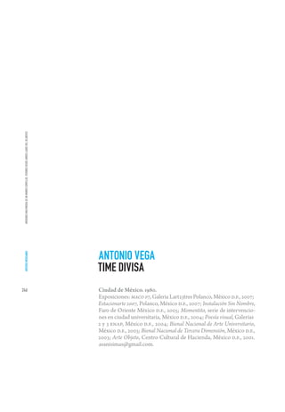 IMÁGENES MULTIMEDIA DE UN MUNDO COMPLEJO. VISIONES DESDE AMBOS LADOS DEL ATLÁNTICO




                                                                                      ANTONIO VEGA
 ARTISTAS MEXICANOS




                                                                                      TIME DIVISA
246                                                                                   Ciudad de México. 1980.
                                                                                      Exposiciones: MACO 07, Galeria Lart23tres Polanco, México D.F., 2007;
                                                                                      Estacionarte 2007, Polanco, México D.F., 2007; Instalación Sin Nombre,
                                                                                      Faro de Oriente México D.F., 2005; Momentito, serie de intervencio-
                                                                                      nes en ciudad universitaria, México D.F., 2004; Poesía visual, Galerías
                                                                                      2 y 3 ENAP, México D.F., 2004; Bienal Nacional de Arte Universitario,
                                                                                      México D.F., 2003; Bienal Nacional de Tercera Dimensión, México D.F.,
                                                                                      2003; Arte Objeto, Centro Cultural de Hacienda, México D.F., 2001.
                                                                                      asanisimas@gmail.com.
 