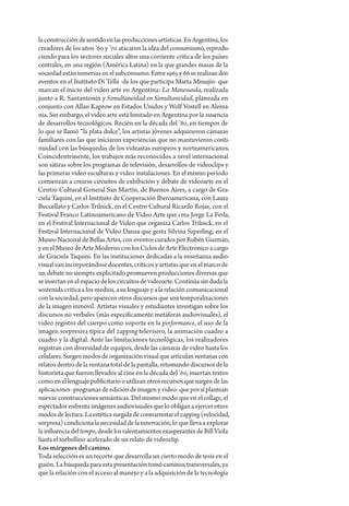 la construcción de sentido en las producciones artísticas. En Argentina, los
creadores de los años ’60 y ’70 atacaron la idea del consumismo, reprodu-
ciendo para los sectores sociales altos una corriente crítica de los países
centrales, en una región (América Latina) en la que grandes masas de la
sociedad están inmersas en el subconsumo. Entre 1965 y 66 se realizan dos
eventos en el Instituto Di Tella -de los que participa Marta Minujín- que
marcan el inicio del video arte en Argentina: La Menesunda, realizada
junto a R. Santantonín y Simultaneidad en Simultaneidad, planeada en
conjunto con Allan Kaprow en Estados Unidos y Wolf Vostell en Alema-
nia. Sin embargo, el video arte está limitado en Argentina por la ausencia
de desarrollos tecnológicos. Recién en la década del ’80, en tiempos de
lo que se llamó “la plata dulce”, los artistas jóvenes adquirieron cámaras
familiares con las que iniciaron experiencias que no mantuvieron conti-
nuidad con las búsquedas de los videastas europeos y norteamericanos.
Coincidentemente, los trabajos más reconocidos a nivel internacional
son sátiras sobre los programas de televisión, desarrollos de videoclips y
las primeras video esculturas y video instalaciones. En el mismo período
comienzan a crearse circuitos de exhibición y debate de videoarte en el
Centro Cultural General San Martín, de Buenos Aires, a cargo de Gra-
ciela Taquini, en el Instituto de Cooperación Iberoamericana, con Laura
Buccellato y Carlos Trilnick, en el Centro Cultural Ricardo Rojas, con el
Festival Franco Latinoamericano de Video Arte que crea Jorge La Ferla,
en el Festival Internacional de Video que organiza Carlos Trilnick, en el
Festival Internacional de Video Danza que gesta Silvina Szperling, en el
Museo Nacional de Bellas Artes, con eventos curados por Rubén Guzmán,
y en el Museo de Arte Moderno con los Ciclos de Arte Electrónico a cargo
de Graciela Taquini. En las instituciones dedicadas a la enseñanza audio-
visual van incorporándose docentes, críticos y artistas que en el marco de
un debate no siempre explicitado promueven producciones diversas que
se insertan en el espacio de los circuitos de videoarte. Continúa sin duda la
sostenida crítica a los medios, a su lenguaje y a la relación comunicacional
con la sociedad, pero aparecen otros discursos que son temporalizaciones
de la imagen inmóvil. Artistas visuales y estudiantes investigan sobre los
discursos no verbales (más específicamente metáforas audiovisuales), el
video registro del cuerpo como soporte en la performance, el uso de la
imagen sorpresiva típica del zapping televisivo, la animación cuadro a
cuadro y la digital. Ante las limitaciones tecnológicas, los realizadores
registran con diversidad de equipos, desde las cámaras de video hasta los
celulares. Surgen modos de organización visual que articulan ventanas con
relatos dentro de la ventana total de la pantalla, retomando discursos de la
historieta que fueron llevados al cine en la década del ’60, insertan textos
como en el lenguaje publicitario o utilizan otros recursos que surgen de las
aplicaciones -programas de edición de imagen y video- que por sí plantean
nuevas construcciones semánticas. Del mismo modo que en el collage, el
espectador enfrenta imágenes audiovisuales que lo obligan a ejercer otros
modos de lectura. La estética surgida de contrarrestar el zapping (velocidad,
sorpresa) condiciona la necesidad de la innovación, lo que lleva a explorar
la influencia del tempo, desde los ralentamientos exasperantes de Bill Viola
hasta el torbellino acelerado de un relato de videoclip.
Los márgenes del camino.
Toda selección es un recorte que desarrolla un cierto modo de tesis en el
guión. La búsqueda para esta presentación tomó caminos transversales, ya
que la relación con el acceso al manejo y a la adquisición de la tecnología
 