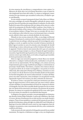 de otras maneras de concebirnos y comprendernos como sujetos. La
diferencia de dicha obra con la de Jimmy Bonachea es que el sujeto ha
sido desplazado hacia fuera del cuadro. La cámara es imaginaria, somos
nosotros los que tenemos que encuadrar la refracción y el objetivo que
se está filmando.
    En otro sentido se mueve la propuesta de Juan Carlos Alom con Habana
Solo, pieza antológica de nuestra filmografía, realizada de manera under-
graoond, fuera de la producción auspiciada por la industria. En ella está la
huella de lo mejor de las tradiciones del cine cubano de los años 60 y sobre
todo de las propuestas de Nicolás Guillén Landrian y Sara Gómez. Le
debe mucho también, al free cinema, a Chris Marker, a Jean Luc Godard;
al neorrealismo italiano y Diszga Vertov por su concepto del cine ojo o
cine verdad, pero sobre todas las cosas, es un homenaje al jazz y al mundo
social, cultural y étnico que se articula alrededor de esta música.
    Filmado en cine con una cámara de 16 Mm., es una elegía a la libertad
humana y formal para la construcción de cualquier material audiovisual.
La película tiene un enfoque cultural que parte de la investigación antro-
pológica y social; su espíritu nos hace recordar la famosa anécdota de
John Cage al concluir su curso de armonía como discípulo de Arnold
Schöemberg. La única valoración que recibió el alumno del maestro fue
la siguiente: Usted no tiene la más remota idea de lo que es la armonía,
esa es la pared conque siempre va a chocar. Después de aquel traumático
encuentro, Cage descubrió que la pared era de cristal porque había todo un
universo sonoro que estaba afuera, en el ruido, en la gente que transitaba
de forma permanente en las calles.
    Alom no sigue una narración progresiva y lineal. Busca ese mundo
alternativo a cualquier institucionalización, metiéndose en la piel de
cada uno de sus representados. No hay diálogos, es la cámara nerviosa,
temperamental, quien recoge el ambiente psicológico y contextual de sus
personajes. Frank Emilio, Tata Güines, y muchos otros músicos del jazz
no aparecen detrás de un manto escenográfico o una puesta en escena
edulcorada, ellos están junto al hampa de La Habana, viviendo en su mis-
mo corazón. Se vale de diversos recursos formales donde son frecuentes
los barridos fotográficos de manera indiscriminada. La textura del filme
parece una sobre-exposición, como si trabajara con una película vencida,
exponiendo el grano de la textura y los altos contrastes de claroscuro.
    El artista se asoma a una pared de cristal para mostrarnos una tauto-
logía de improvisaciones, la de la música jazz que marca toda la cadena
narrativa del filme y la espontaneidad en la forma de componer la edición
y la fotografía. Esta obra sólo es posible desde la perspectiva de un artista
que vive dentro de las emociones, las tristezas y las pasiones de sus prota-
gonistas. Su cámara no se queda en la epidermis de las cosas, sufre y goza
en el acto mismo de entender la voracidad del alma humana.
    La diáspora y los espacios asociados a una psicogeografía son elementos
que aborda el artista Felipe Dulzaides. La pieza que exhibimos, Que linda
es la nieve, deviene el testimonio de un viaje inscrito a un estado mental y
psíquico. Tiene el tono metafórico y existencial de la poesía de uno de los
grandes de la literatura cubana del siglo XIX, Julián del Casal; Dulzaides, al
igual que el escritor, habla de la nieve como un viaje imaginario, fuera de
cualquier circunstancia, como conocimiento del otro, como constatación
conflictiva del deseo.
    Cada secuencia de este material es la búsqueda esencial de una unidad
inexistente. No importa si habitamos un lugar u otro, nos desplazamos
 