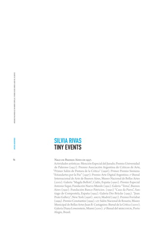 IMÁGENES MULTIMEDIA DE UN MUNDO COMPLEJO. VISIONES DESDE AMBOS LADOS DEL ATLÁNTICO




                                                                                     SILVIA RIVAS
ARTISTAS ARGENTINOS




                                                                                     TINY EVENTS
96                                                                                    Nace en Buenos Aires en 1957.
                                                                                      Actividades artísticas: Mención Especial del Jurado, Premio Universidad
                                                                                      de Palermo (1957). Premio Asociación Argentina de Críticos de Arte,
                                                                                     “Primer Salón de Pintura de la Crítica” (1996). Primer Premio Siemens
                                                                                     “Estandartes por la Paz” (1997). Premio Arte Digital Argentino. 1ª Bienal
                                                                                      Internacional de Arte de Buenos Aires, Museo Nacional de Bellas Artes
                                                                                      (2001). Galería “Magda Belloti”, Cádiz, España (1990). Premio Especial
                                                                                      Antonio Seguí, Fundación Nuevo Mundo (1991). Galería “Tema”, Buenos
                                                                                      Aires (1991). Fundación Banco Patricios. (1992) “Casa da Parra”, San-
                                                                                      tiago de Compostela, España (1993). Galería Der Brücke (1995). “Joan
                                                                                      Prats Gallery”, New York (1996). ARCO, Madrid (1997). Premio Fortabat
                                                                                      (1999). Premio Constantini (1999). LIV Salón Nacional de Rosario, Museo
                                                                                      Municipal de Bellas Artes Juan B. Castagnino. Bienal de la Crítica (2000).
                                                                                      Galería Diana Lowenstein, Miami (2001). 3ª Bienal del MERCOSUR, Porto
                                                                                      Alegre, Brasil.
 