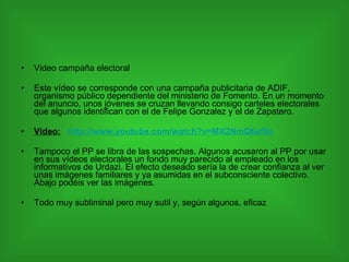 Video campaña electoral Este vídeo se corresponde con una campaña publicitaria de ADIF, organismo público dependiente del ministerio de Fomento. En un momento del anuncio, unos jóvenes se cruzan llevando consigo carteles electorales que algunos identifican con el de Felipe Gonzalez y el de Zapatero. Video:   http://www.youtube.com/watch?v=MX2NmQ6ef8o Tampoco el PP se libra de las sospechas. Algunos acusaron al PP por usar en sus vídeos electorales un fondo muy parecido al empleado en los informativos de Urdazi. El efecto deseado sería la de crear confianza al ver unas imágenes familiares y ya asumidas en el subconsciente colectivo. Abajo podéis ver las imágenes. Todo muy subliminal pero muy sutil y, según algunos, eficaz  