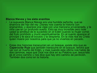 Blanca Nieves y los siete enanitos La supuesta Blanca Nieves era una humilde señorita, que se enamora del hijo del rey .Disney nos cuenta la historia con enenanitos, y aparece una vieja con una manzana envenenada, y la niña cae en un profundo sueño. Esto es muy increíble pero note usted la similitud de lo sucedido en el Edén cuando la mujer comió del fruto prohibido y murió espiritualmente. En el cuento aparece el príncipe y le saca el bocado y la despierta. En la vida real es Cristo quien muere por nosotros para que ya no vivamos en pecado. Estas dos historias transcurren en un bosque, existe otra que es  Caperucita Roja  que también transcurre en el bosque, tendrá que ver con el Huerto del Edén, y mas cuando esta última nos habla de dos caminos, sepa que Dios nos dice en su Palabra que Jesucristo es el único camino y nos dice que hay otro camino de perdición. También dos como en la historia. 