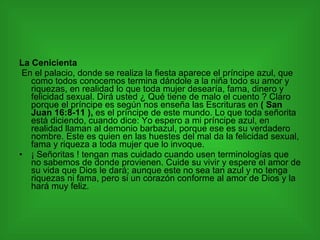 La Cenicienta En el palacio, donde se realiza la fiesta aparece el príncipe azul, que como todos conocemos termina dándole a la niña todo su amor y riquezas, en realidad lo que toda mujer desearía, fama, dinero y felicidad sexual. Dirá usted ¿ Qué tiene de malo el cuento ? Claro porque el príncipe es según nos enseña las Escrituras en  ( San Juan 16:8-11 ),  es el príncipe de este mundo. Lo que toda señorita está diciendo, cuando dice: Yo espero a mi príncipe azul, en realidad llaman al demonio barbazul, porque ese es su verdadero nombre. Este es quien en las huestes del mal da la felicidad sexual, fama y riqueza a toda mujer que lo invoque. ¡ Señoritas ! tengan mas cuidado cuando usen terminologías que no sabemos de donde provienen. Cuide su vivir y espere el amor de su vida que Dios le dará; aunque este no sea tan azul y no tenga riquezas ni fama, pero si un corazón conforme al amor de Dios y la hará muy feliz. 