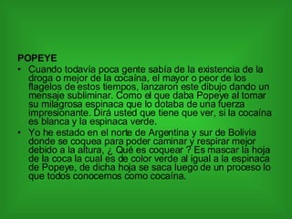 POPEYE Cuando todavía poca gente sabía de la existencia de la droga o mejor de la cocaína, el mayor o peor de los flagelos de estos tiempos, lanzaron este dibujo dando un mensaje subliminar. Como el que daba Popeye al tomar su milagrosa espinaca que lo dotaba de una fuerza impresionante. Dirá usted que tiene que ver, si la cocaína es blanca y la espinaca verde. Yo he estado en el norte de Argentina y sur de Bolivia donde se coquea para poder caminar y respirar mejor debido a la altura, ¿ Qué es coquear ? Es mascar la hoja de la coca la cual es de color verde al igual a la espinaca de Popeye, de dicha hoja se saca luego de un proceso lo que todos conocemos como cocaína. 