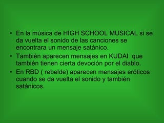 En la música de HIGH SCHOOL MUSICAL si se da vuelta el sonido de las canciones se encontrara un mensaje satánico.  También aparecen mensajes en KUDAI  que también tienen cierta devoción por el diablo. En RBD ( rebelde) aparecen mensajes eróticos  cuando se da vuelta el sonido y también satánicos. 