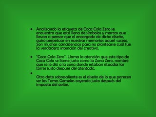 Analizando la etiqueta de Coca Cola Zero se encuentra que está llena de símbolos y marcas que llevan a pensar que el encargado de dicho diseño, quiso perpetuar en nuestras memorias aquel  suceso. Son muchas coincidencias para no plantearse cuál fue la verdadera intención del creativo. "Coca Cola Zero". Llama la atención que este tipo de Coca Cola se llame justo como la Zona Zero, nombre que se le dió a la zona donde estaban situadas las torres justo después del atentado. Otro dato sobresaliente es el diseño de lo que parecen ser las Torres Gemelas cayendo justo después del impacto del avión. 