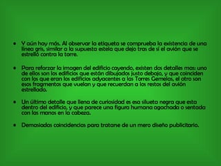 Y aún hay más. Al observar la etiqueta se comprueba la existencia de una línea gris, similar a la supuesta estela que dejo tras de sí el avión que se estrelló contra la torre. Para reforzar la imagen del edificio cayendo, existen dos detalles mas: uno de ellos son los edificios que están dibujados justo debajo, y que coinciden con los que eran los edificios adyacentes a las Torres Gemelas, el otro son esos fragmentos que vuelan y que recuerdan a los restos del avión estrellado. Un último detalle que llena de curiosidad es esa silueta negra que esta dentro del edificio, y que parece una figura humana agachada o sentada con las manos en la cabeza. Demasiadas coincidencias para tratarse de un mero diseño publicitario. 