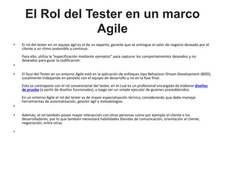 El Rol del Tester en un marco
Agile
• El rol del tester en un equipo ágil es el de un experto, garante que se entregue el valor de negocio deseado por el
cliente a un ritmo sostenible y continuo.
Para ello, utiliza la “especificación mediante ejemplos” para capturar los comportamientos deseados y no
deseados para guiar la codificación.
•
• El foco del Tester en un entorno Agile está en la aplicación de enfoques tipo Behaviour Driven Development (BDD),
usualmente trabajando en paralelo con el equipo de desarrollo y no en la fase final.
Esto se contrapone con el rol convencional del tester, en el cual es un profesional encargado de elaborar diseños
de prueba (a partir de diseños funcionales), y luego ser un simple ejecutor de guiones prestablecidos.
En un entorno Agile el rol del tester es de mayor especialización técnica, considerando que debe manejar
herramientas de automatización, gestión ágil y metodologías.
•
• Además, el rol también posee mayor interacción con otras personas como por ejemplo el cliente o los
desarrolladores, por lo que también necesitará habilidades blandas de comunicación, orientación al cliente,
negociación, entre otras.
•
 