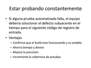 Estar probando constantemente
• Si alguna prueba automatizada falla, el equipo
debería solucionar el defecto subyacente en el
tiempo para el siguiente código de registro de
entrada.
• Ventajas
– Confirma que el build esta funcionando y es estable
– Ahorra tiempo y dinero
– Mejora la precision
– Incremente la cobertura de preubas
 
