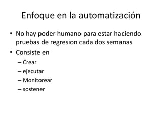 Enfoque en la automatización
• No hay poder humano para estar haciendo
pruebas de regresion cada dos semanas
• Consiste en
– Crear
– ejecutar
– Monitorear
– sostener
 