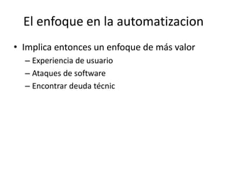 El enfoque en la automatizacion
• Implica entonces un enfoque de más valor
– Experiencia de usuario
– Ataques de software
– Encontrar deuda técnic
 