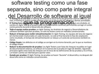 software testing como una fase
separada, sino como parte integral
del Desarrollo de software al igual
que la programación.
• El Testing no es una fase: El testing continuo es la única forma de garantizar avance continuo, por
esto, el testing se realiza continuamente junto con el desarrollo de software y demás actividades.
• El Testing hace avanzar el proyecto: Bajo métodos convencionales, el testing es una alcabala, en
cambio en Agile Testing se proporciona retroalimentación continua, permitiendo corregir el rumbo
continuamente durante el desarrollo de software.
• Todo el equipo realiza pruebas: en Agile Testing, los Analistas de negocio y Desarrolladores de
software también ejecutan pruebas, no sólo los testers como en métodos convencionales.
• Reducir el tiempo para recibir retroalimentación: En Agile Testing, los equipos del área de negocio
(el cliente) están involucrados en cada iteración, no solo al final durante la fase de aceptación,
como resultado, el tiempo de retroalimentación se reduce y el costo de correcciones también es
menor.
• Código limpio: Los defectos en el código se corrigen en la misma iteración, por lo que se mantiene
el código limpio.
• Reducir la documentación de pruebas: Los Agile Testers usan listas de chequeo reusables en lugar
de documentación extensa, se enfocan en la esencia de la prueba en lugar de detalles. Siguiendo
principios ágiles estas listas de chequeo son el inicio de las definiciones de las pruebas y no el final,
y el tester cuenta con libertad para aportar valor.
• Guiado por pruebas: El Agile Testing, las pruebas se hacen “durante” el desarrollo y no después del
desarrollo como en métodos convencionales.
 