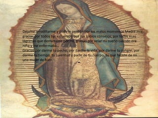 -Déjame arrodillarme y pedirte perdón por los malos momentos Madre mía, gracias por todos tus esfuerzos, por tus sabios consejos, por todas esas lágrimas que derramaste por mí, gracias por velar mi sueño cuando era niña y me enfermaba…Gracias por darme tu pecho, por darme la vida, por darme tu sangre, por darme tu tiempo, tu juventud y parte de tu cuerpo, tu que hiciste de mi una mujer de bien.