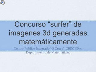 Concurso “surfer” de 
imagenes 3d generadas 
matemáticamente 
Centro Publico Integrado “O Cruce” CERCEDA. 
Departamento de Matemáticas. 
 