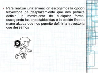 ● Para realizar una animación escogemos la opción
trayectoria de desplazamiento que nos permite
definir un movimiento de cualquier forma,
escogiendo las preestablecidas o la opción línea a
mano alzada que nos permite definir la trayectoria
que deseamos
 