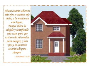 Ahora estarán abiertos mis ojos, y atentos mis oídos, a la oración en este lugar: Porque ahora he elegido y santificado esta casa, para que esté en ella mi nombre para siempre; y mis ojos y mi corazón estarán ahí para siempre. 2da de Crónicas 7 :15 ,16