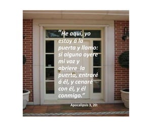    "He aquí, yo estoy á la puerta y llamo: si alguno oyere mi voz y abriere  la puerta, entraré á él, y cenaré con él, y él conmigo.” Apocalipsis 3, 20: