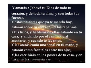 Y amarás a Jehová tu Dios de todo tu corazón,y de toda tu alma, y con todas tus fuerzas. Y estas palabras que yo te mando hoy,    estarán sobre tu corazón;   y las repetirás     a tus hijos, y hablarás de ellas estando en tu casa,  y andando por el camino, y al acostarte,  y cuando te levantes. Y las atarás como una señal en tu mano, y    estarán como frontales entre tus ojos;     Y las escribirás en los postes de tu casa, y en   tus puertas. Deuteronomio 6: 5-9