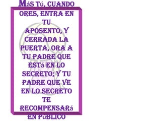 Más tú, cuando ores, entra en tuAposento, y cerrada la puerta, ora a tu Padre que está en lo secreto; y tu Padre que ve en lo secreto te recompensará en públicoMateo 6:6