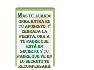 Mas tú, cuando ores, entra en tu aposento, y cerrada la puerta, ora a tu Padre que está en secreto; y tu Padre que ve en lo secreto te recompensará en público.Mateo 6:6