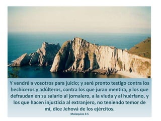Y vendré a vosotros para juicio; y seré pronto testigo contra los hechiceros y adúlteros, contra los que juran mentira, y los que defraudan en su salario al jornalero, a la viuda y al huérfano, y los que hacen injusticia al extranjero, no teniendo temor de mí, dice Jehová de los ejércitos.Malaquías 3:5