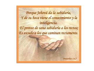 Porque Jehová da la sabiduría, Y de su boca viene el conocimiento y la inteligencia.  El provee de sana sabiduría a los rectos; Es escudo a los que caminan rectamente. Proverbios 2:6,7