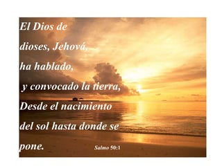 El Dios de dioses, Jehová, ha hablado, y convocado la tierra,Desde el nacimiento del sol hasta donde se pone.                  Salmo 50:1 