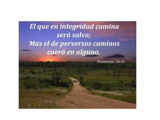 El que en integridad camina será salvo; Mas el de perversos caminos caerá en alguno. Proverbios: 28:18