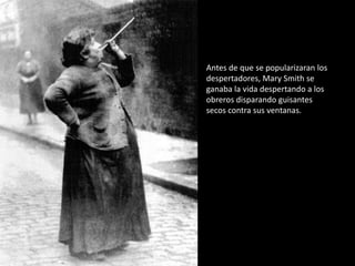 Antes de que se popularizaran los
despertadores, Mary Smith se
ganaba la vida despertando a los
obreros disparando guisantes
secos contra sus ventanas.
 