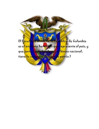 El Escudo de armas de la República de Colombia
es el emblema heráldico que representa al país, y
que junto con la bandera y el himno nacional,
tiene la categoría de símbolo patrio.1
 