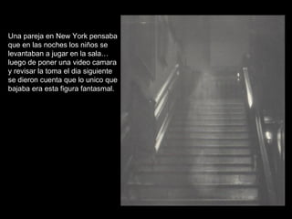 Una pareja en New York pensaba que en las noches los niños se levantaban a jugar en la sala… luego de poner una video camara y revisar la toma el dia siguiente se dieron cuenta que lo unico que bajaba era esta figura fantasmal. 