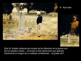 Este Sr. Estaba visitando las tumbas de los fallecidos en la guerra civil De los estados Unidos… al revelar la foto observaron que aparece Claramente la imagen de un soldado confederado… la puede ver?    Aquí   esta 