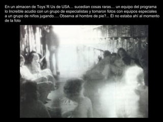 En un almacen de Toys´R Us de USA… sucedian cosas raras… un equipo del programa lo Increible acudio con un grupo de especialistas y tomaron fotos con equipos especiales a un grupo de niños jugando…. Observa al hombre de pie?... Él no estaba ahí al momento de la foto 