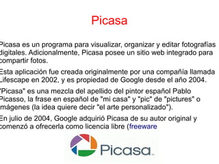 Picasa
Picasa es un programa para visualizar, organizar y editar fotografías
digitales. Adicionalmente, Picasa posee un sitio web integrado para
compartir fotos.
Esta aplicación fue creada originalmente por una compañía llamada
Lifescape en 2002, y es propiedad de Google desde el año 2004.
"Picasa" es una mezcla del apellido del pintor español Pablo
Picasso, la frase en español de "mi casa" y "pic" de "pictures" o
imágenes (la idea quiere decir "el arte personalizado").
En julio de 2004, Google adquirió Picasa de su autor original y
comenzó a ofrecerla como licencia libre (freeware
 