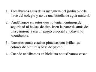 Tomábamos agua de la manguera del jardín o de la llave del colegio y no de una botella de agua mineral. 2.  Andábamos en autos que no tenían cinturon de seguridad ni bolsas de aire. Ir en la parte de atrás de una camioneta era un paseo especial y todavía lo recordamos. Nuestras cunas estaban pintadas con brillantes colores de pintura a base de plomo. Cuando andábamos en bicicleta no usábamos casco 