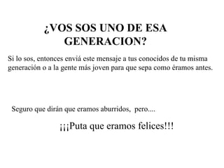 ¿VOS SOS UNO DE ESA GENERACION? Si lo sos, entonces enviá este mensaje a tus conocidos de tu misma generación o a la gente más joven para que sepa como éramos antes. Seguro que dirán que eramos aburridos,  pero.... ¡¡¡Puta que eramos felices!!! 