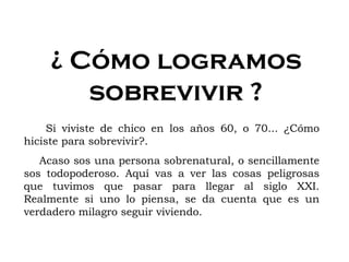 ¿ Cómo logramos sobrevivir ? Si viviste de chico en los años 60, o 70... ¿Cómo hiciste para sobrevivir?. Acaso sos una persona sobrenatural, o sencillamente sos todopoderoso. Aquí vas a ver las cosas peligrosas que tuvimos que pasar para llegar al siglo XXI. Realmente si uno lo piensa, se da cuenta que es un verdadero milagro seguir viviendo. 