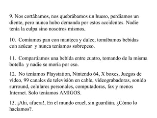 9. Nos cortábamos, nos quebrábamos un hueso, perdíamos un diente, pero nunca hubo demanda por estos accidentes. Nadie tenía la culpa sino nosotros mismos. 10.  Comíamos pan con manteca y dulce, tomábamos bebidas con azúcar  y nunca teníamos sobrepeso. 11.  Compartíamos una bebida entre cuatro, tomando de la misma botella  y nadie se moría por eso. 12.  No teníamos Playstation, Nintendo 64, X boxes, Juegos de video, 99 canales de televisión en cable, videograbadoras, sonido surround, celulares personales, computadoras, fax y menos Internet. Solo teníamos AMIGOS. 13. ¡Ahi, afuera!, En el mundo cruel, sin guardián. ¿Cómo lo hacíamos?. 