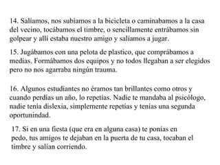 14. Salíamos, nos subíamos a la bicicleta o caminabamos a la casa del vecino, tocábamos el timbre, o sencillamente entrábamos sin golpear y allí estaba nuestro amigo y salíamos a jugar. 15. Jugábamos con una pelota de plastico, que comprábamos a medias. Formábamos dos equipos y no todos llegaban a ser elegidos pero no nos agarraba ningún trauma.  16. Algunos estudiantes no éramos tan brillantes como otros y cuando perdías un año, lo repetías. Nadie te mandaba al psicólogo, nadie tenía dislexia, simplemente repetías y tenías una segunda oportunindad. 17. Si en una fiesta (que era en alguna casa) te ponías en pedo, tus amigos te dejaban en la puerta de tu casa, tocaban el timbre y salían corriendo. 