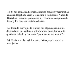 18. Si por casualidad cometias alguna boludez y terminabas en cana, llegaba tu viejo y te cagaba a trompadas. Nadie de Derechos Humanos presentaba un recurso de Amparo en tu favor y los canas se mataban de risa. 19.  Cuando tus viejos te retaban por alguna cosa, no los demandabas por violencia intrafamiliar; sencillamente te quedabas callado y pensabas “que macana me mande´”. 20. Teníamos libertad, fracasos, éxitos y aprendimos a menejarlos. 