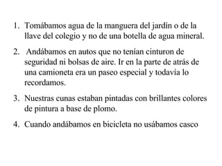 Tomábamos agua de la manguera del jardín o de la llave del colegio y no de una botella de agua mineral. 2.  Andábamos en autos que no tenían cinturon de seguridad ni bolsas de aire. Ir en la parte de atrás de una camioneta era un paseo especial y todavía lo recordamos. Nuestras cunas estaban pintadas con brillantes colores de pintura a base de plomo. Cuando andábamos en bicicleta no usábamos casco 