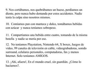 9. Nos cortábamos, nos quebrábamos un hueso, perdíamos un diente, pero nunca hubo demanda por estos accidentes. Nadie tenía la culpa sino nosotros mismos. 10.  Comíamos pan con manteca y dulce, tomábamos bebidas con azúcar  y nunca teníamos sobrepeso. 11.  Compartíamos una bebida entre cuatro, tomando de la misma botella  y nadie se moría por eso. 12.  No teníamos Playstation, Nintendo 64, X boxes, Juegos de video, 99 canales de televisión en cable, videograbadoras, sonido surround, celulares personales, computadoras, fax y menos Internet. Solo teníamos AMIGOS. 13. ¡Ahi, afuera!, En el mundo cruel, sin guardián. ¿Cómo lo hacíamos?. 