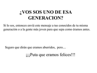 ¿VOS SOS UNO DE ESA GENERACION? Si lo sos, entonces enviá este mensaje a tus conocidos de tu misma generación o a la gente más joven para que sepa como éramos antes. Seguro que dirán que eramos aburridos,  pero.... ¡¡¡Puta que eramos felices!!! 
