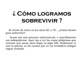 ¿ Cómo logramos sobrevivir ? Si viviste de chico en los años 60, o 70... ¿Cómo hiciste para sobrevivir?. Acaso sos una persona sobrenatural, o sencillamente sos todopoderoso. Aquí vas a ver las cosas peligrosas que tuvimos que pasar para llegar al siglo XXI. Realmente si uno lo piensa, se da cuenta que es un verdadero milagro seguir viviendo. 