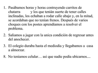 Pasábamos horas y horas contruyendo carritos de chatarra  y los que tenián suerte de tener calles inclinadas, los echaban a rodar calle abajo y, en la mitad, se acordaban que no tenían frenos. Después de varios choques con los postes aprendíamos a resolver el problema. Saliamos a jugar con la unica condición de regresar antes del anochecer. El colegio duraba hasta el mediodia y llegabamos a  casa a almorzar. 8.  No teniamos celular… asi que nadie podia ubicarnos.... 