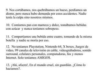 9. Nos cortábamos, nos quebrábamos un hueso, perdíamos un diente, pero nunca hubo demanda por estos accidentes. Nadie tenía la culpa sino nosotros mismos. 10.  Comíamos pan con manteca y dulce, tomábamos bebidas con azúcar  y nunca teníamos sobrepeso. 11.  Compartíamos una bebida entre cuatro, tomando de la misma botella  y nadie se moría por eso. 12.  No teníamos Playstation, Nintendo 64, X boxes, Juegos de video, 99 canales de televisión en cable, videograbadoras, sonido surround, celulares personales, computadoras, fax y menos Internet. Solo teníamos AMIGOS. 13. ¡Ahi, afuera!, En el mundo cruel, sin guardián. ¿Cómo lo hacíamos?. 